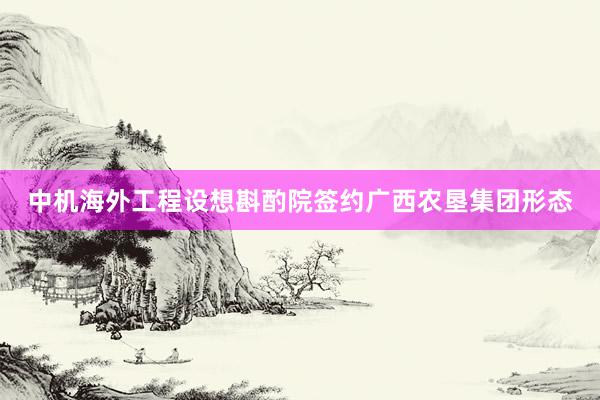 中机海外工程设想斟酌院签约广西农垦集团形态