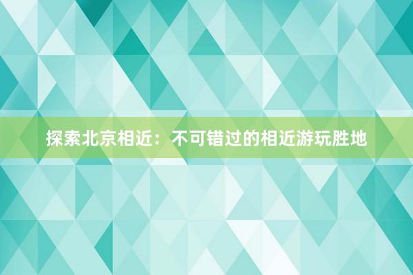 探索北京相近：不可错过的相近游玩胜地