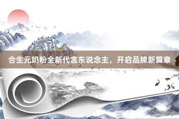 合生元奶粉全新代言东说念主，开启品牌新篇章