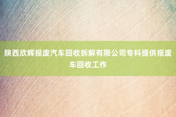 陕西欣辉报废汽车回收拆解有限公司专科提供报废车回收工作