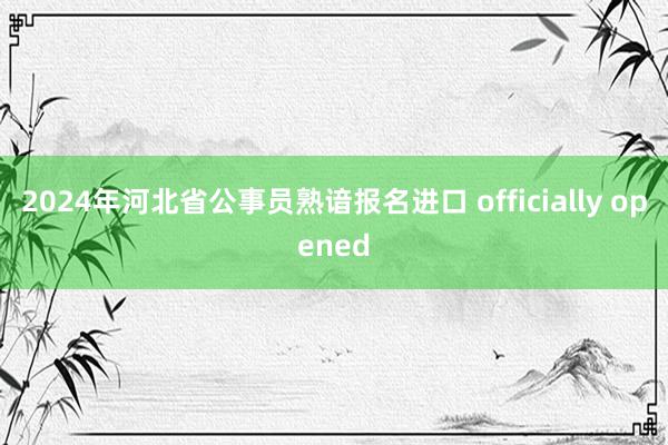 2024年河北省公事员熟谙报名进口 officially opened