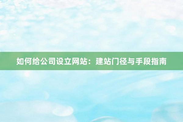 如何给公司设立网站：建站门径与手段指南
